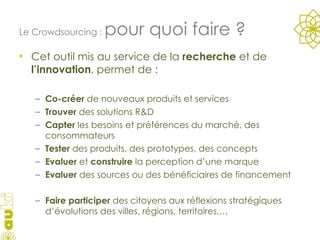 Cet outil mis au service de la  recherche  et de  l’innovation , permet de : Co-créer  de nouveaux produits et services Trouver  des solutions R&D Capter  les besoins et préférences du marché, des consommateurs Tester  des produits, des prototypes, des concepts Evaluer  et  construire  la perception d’une marque Evaluer  des sources ou des bénéficiaires de financement Faire participer  des citoyens aux réflexions stratégiques d’évolutions des villes, régions, territoires,… Le Crowdsourcing :  pour quoi faire ? 