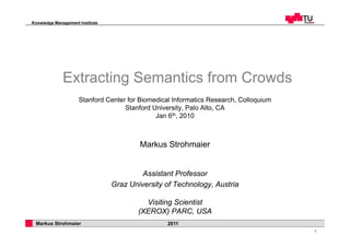 Knowledge Management Institute




              Extracting Semantics from Crowds
                     Stanford Center for Biomedical Informatics Research, Colloquium
                                    Stanford University, Palo Alto, CA
                                              Jan 6th, 2010



                                         Markus Strohmaier


                                          Assistant Professor
                                 Graz University of Technology, Austria

                                           Visiting Scientist
                                         (XEROX) PARC, USA
 Markus Strohmaier                                2011
                                                                                       1
 