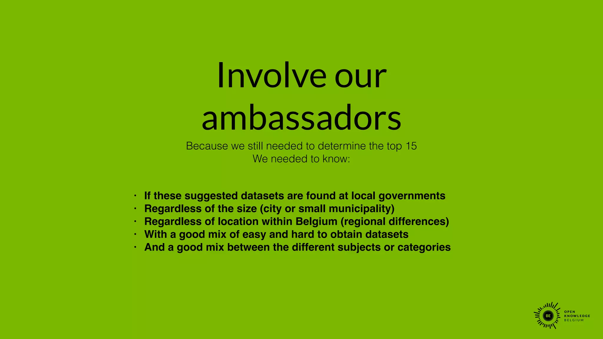 Involve our
ambassadors
• If these suggested datasets are found at local governments!
• Regardless of the size (city or small municipality)!
• Regardless of location within Belgium (regional differences)!
• With a good mix of easy and hard to obtain datasets!
• And a good mix between the different subjects or categories
Because we still needed to determine the top 15
We needed to know:
 