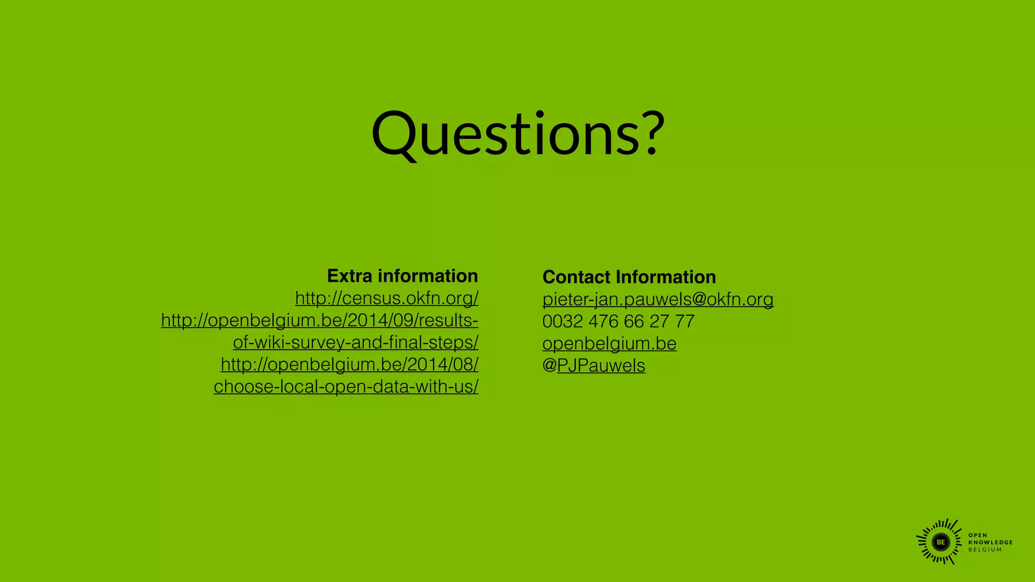 Questions?
Extra information !
http://census.okfn.org/
http://openbelgium.be/2014/09/results-
of-wiki-survey-and-ﬁnal-steps/
http://openbelgium.be/2014/08/
choose-local-open-data-with-us/
!
!
Contact Information!
pieter-jan.pauwels@okfn.org
0032 476 66 27 77
openbelgium.be
@PJPauwels
 