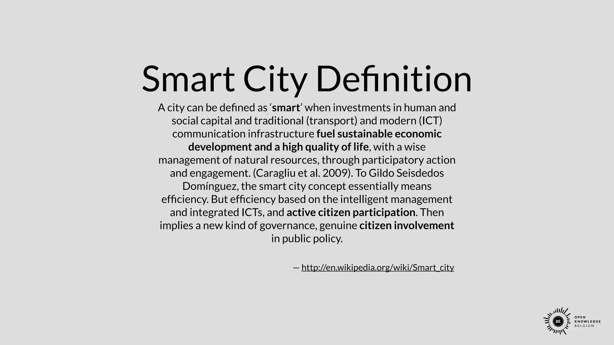 Smart City Deﬁnition
A city can be deﬁned as ‘smart’ when investments in human and
social capital and traditional (transport) and modern (ICT)
communication infrastructure fuel sustainable economic
development and a high quality of life, with a wise
management of natural resources, through participatory action
and engagement. (Caragliu et al. 2009). To Gildo Seisdedos
Domínguez, the smart city concept essentially means
efﬁciency. But efﬁciency based on the intelligent management
and integrated ICTs, and active citizen participation. Then
implies a new kind of governance, genuine citizen involvement
in public policy.
— http://en.wikipedia.org/wiki/Smart_city
 