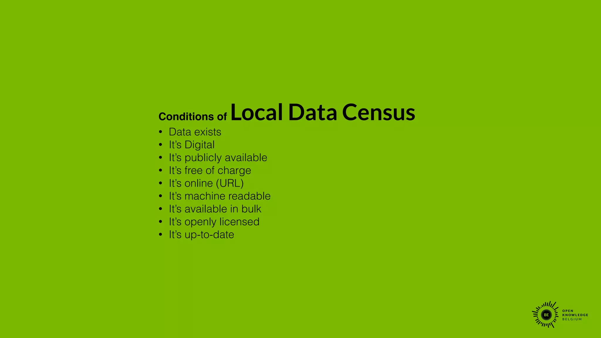 Conditions of Local Data Census!
• Data exists
• It’s Digital
• It’s publicly available
• It’s free of charge
• It’s online (URL)
• It’s machine readable
• It’s available in bulk
• It’s openly licensed
• It’s up-to-date
 