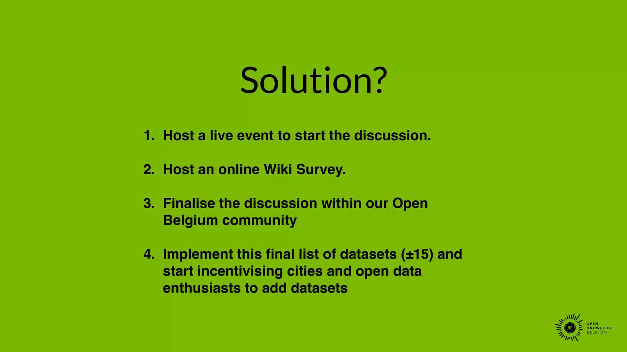 Solution?
1. Host a live event to start the discussion.!
!
2. Host an online Wiki Survey. !
!
3. Finalise the discussion within our Open
Belgium community!
!
4. Implement this ﬁnal list of datasets (±15) and
start incentivising cities and open data
enthusiasts to add datasets
 
