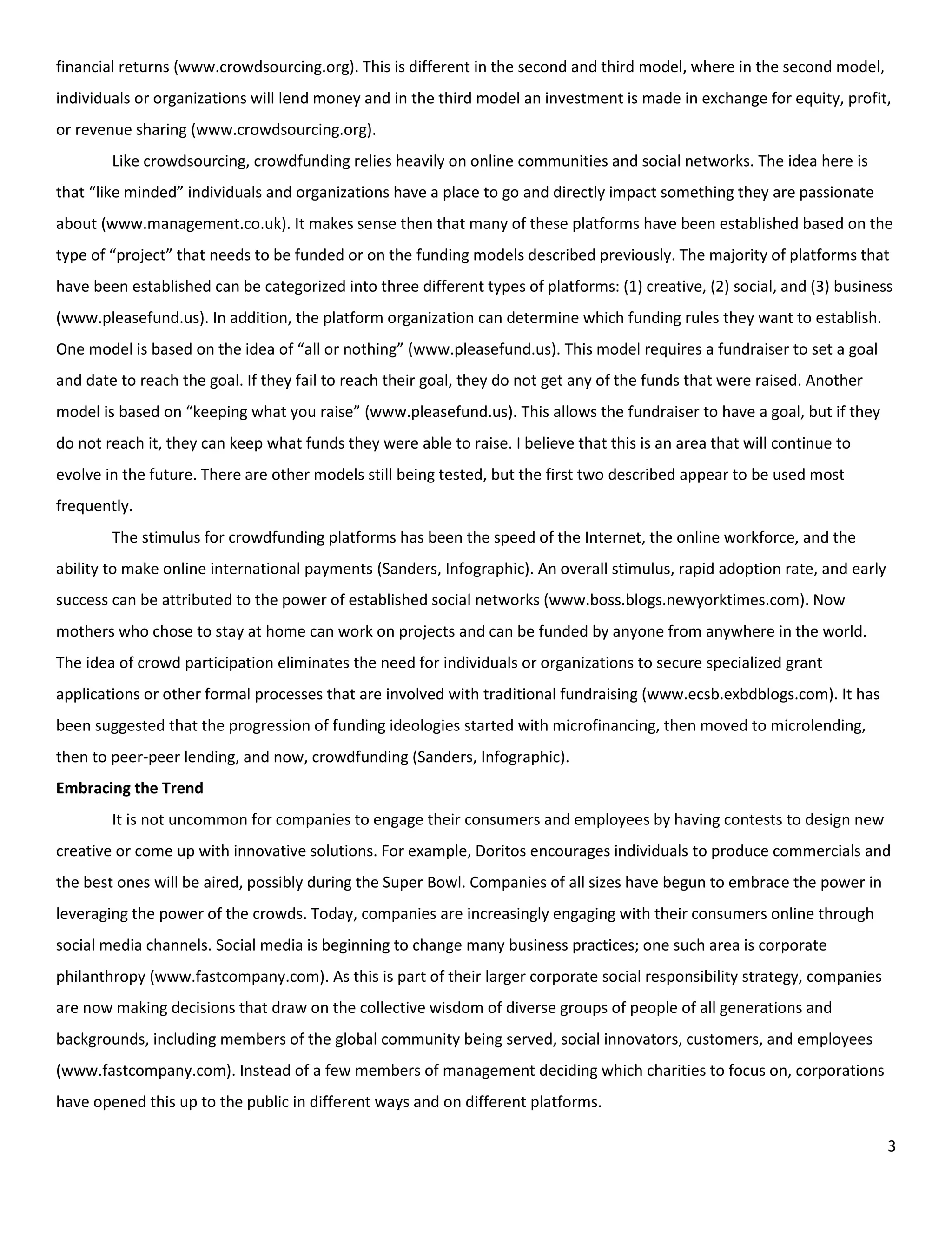 financial returns (www.crowdsourcing.org). This is different in the second and third model, where in the second model,
individuals or organizations will lend money and in the third model an investment is made in exchange for equity, profit,
or revenue sharing (www.crowdsourcing.org).
        Like crowdsourcing, crowdfunding relies heavily on online communities and social networks. The idea here is
that “like minded” individuals and organizations have a place to go and directly impact something they are passionate
about (www.management.co.uk). It makes sense then that many of these platforms have been established based on the
type of “project” that needs to be funded or on the funding models described previously. The majority of platforms that
have been established can be categorized into three different types of platforms: (1) creative, (2) social, and (3) business
(www.pleasefund.us). In addition, the platform organization can determine which funding rules they want to establish.
One model is based on the idea of “all or nothing” (www.pleasefund.us). This model requires a fundraiser to set a goal
and date to reach the goal. If they fail to reach their goal, they do not get any of the funds that were raised. Another
model is based on “keeping what you raise” (www.pleasefund.us). This allows the fundraiser to have a goal, but if they
do not reach it, they can keep what funds they were able to raise. I believe that this is an area that will continue to
evolve in the future. There are other models still being tested, but the first two described appear to be used most
frequently.
        The stimulus for crowdfunding platforms has been the speed of the Internet, the online workforce, and the
ability to make online international payments (Sanders, Infographic). An overall stimulus, rapid adoption rate, and early
success can be attributed to the power of established social networks (www.boss.blogs.newyorktimes.com). Now
mothers who chose to stay at home can work on projects and can be funded by anyone from anywhere in the world.
The idea of crowd participation eliminates the need for individuals or organizations to secure specialized grant
applications or other formal processes that are involved with traditional fundraising (www.ecsb.exbdblogs.com). It has
been suggested that the progression of funding ideologies started with microfinancing, then moved to microlending,
then to peer-peer lending, and now, crowdfunding (Sanders, Infographic).
Embracing the Trend
        It is not uncommon for companies to engage their consumers and employees by having contests to design new
creative or come up with innovative solutions. For example, Doritos encourages individuals to produce commercials and
the best ones will be aired, possibly during the Super Bowl. Companies of all sizes have begun to embrace the power in
leveraging the power of the crowds. Today, companies are increasingly engaging with their consumers online through
social media channels. Social media is beginning to change many business practices; one such area is corporate
philanthropy (www.fastcompany.com). As this is part of their larger corporate social responsibility strategy, companies
are now making decisions that draw on the collective wisdom of diverse groups of people of all generations and
backgrounds, including members of the global community being served, social innovators, customers, and employees
(www.fastcompany.com). Instead of a few members of management deciding which charities to focus on, corporations
have opened this up to the public in different ways and on different platforms.

                                                                                                                            3
 