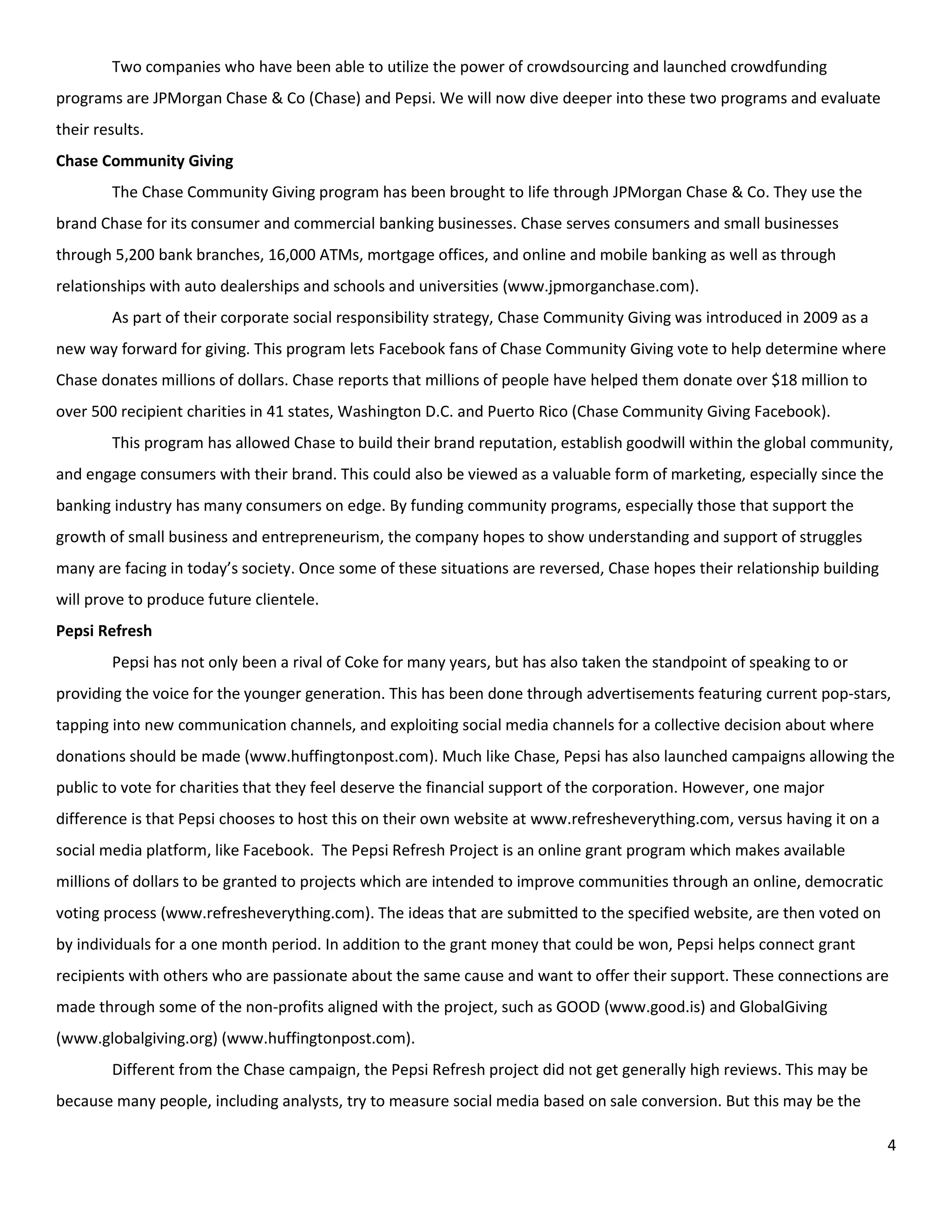 Two companies who have been able to utilize the power of crowdsourcing and launched crowdfunding
programs are JPMorgan Chase & Co (Chase) and Pepsi. We will now dive deeper into these two programs and evaluate
their results.
Chase Community Giving
        The Chase Community Giving program has been brought to life through JPMorgan Chase & Co. They use the
brand Chase for its consumer and commercial banking businesses. Chase serves consumers and small businesses
through 5,200 bank branches, 16,000 ATMs, mortgage offices, and online and mobile banking as well as through
relationships with auto dealerships and schools and universities (www.jpmorganchase.com).
        As part of their corporate social responsibility strategy, Chase Community Giving was introduced in 2009 as a
new way forward for giving. This program lets Facebook fans of Chase Community Giving vote to help determine where
Chase donates millions of dollars. Chase reports that millions of people have helped them donate over $18 million to
over 500 recipient charities in 41 states, Washington D.C. and Puerto Rico (Chase Community Giving Facebook).
        This program has allowed Chase to build their brand reputation, establish goodwill within the global community,
and engage consumers with their brand. This could also be viewed as a valuable form of marketing, especially since the
banking industry has many consumers on edge. By funding community programs, especially those that support the
growth of small business and entrepreneurism, the company hopes to show understanding and support of struggles
many are facing in today’s society. Once some of these situations are reversed, Chase hopes their relationship building
will prove to produce future clientele.
Pepsi Refresh
        Pepsi has not only been a rival of Coke for many years, but has also taken the standpoint of speaking to or
providing the voice for the younger generation. This has been done through advertisements featuring current pop-stars,
tapping into new communication channels, and exploiting social media channels for a collective decision about where
donations should be made (www.huffingtonpost.com). Much like Chase, Pepsi has also launched campaigns allowing the
public to vote for charities that they feel deserve the financial support of the corporation. However, one major
difference is that Pepsi chooses to host this on their own website at www.refresheverything.com, versus having it on a
social media platform, like Facebook. The Pepsi Refresh Project is an online grant program which makes available
millions of dollars to be granted to projects which are intended to improve communities through an online, democratic
voting process (www.refresheverything.com). The ideas that are submitted to the specified website, are then voted on
by individuals for a one month period. In addition to the grant money that could be won, Pepsi helps connect grant
recipients with others who are passionate about the same cause and want to offer their support. These connections are
made through some of the non-profits aligned with the project, such as GOOD (www.good.is) and GlobalGiving
(www.globalgiving.org) (www.huffingtonpost.com).
        Different from the Chase campaign, the Pepsi Refresh project did not get generally high reviews. This may be
because many people, including analysts, try to measure social media based on sale conversion. But this may be the

                                                                                                                          4
 