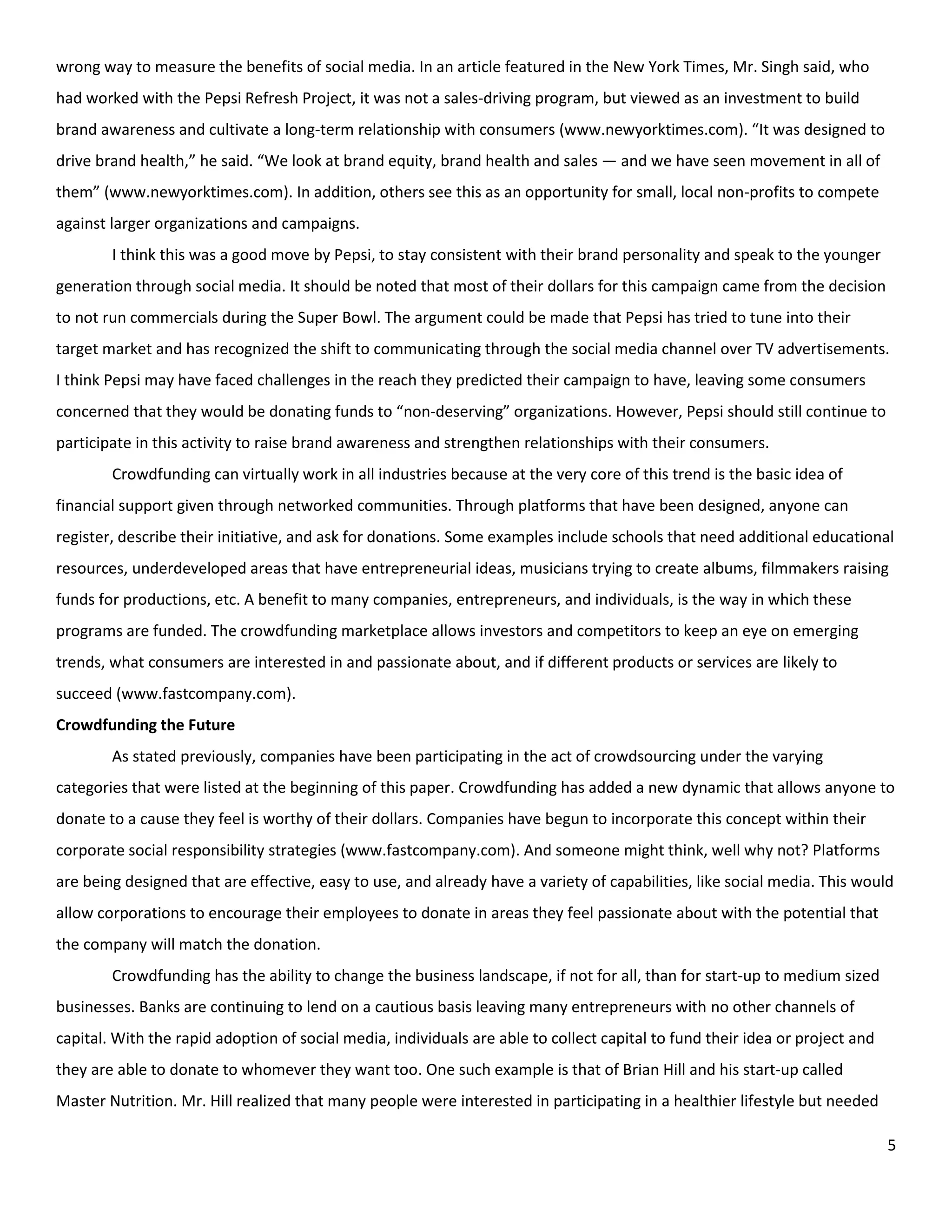 wrong way to measure the benefits of social media. In an article featured in the New York Times, Mr. Singh said, who
had worked with the Pepsi Refresh Project, it was not a sales-driving program, but viewed as an investment to build
brand awareness and cultivate a long-term relationship with consumers (www.newyorktimes.com). “It was designed to
drive brand health,” he said. “We look at brand equity, brand health and sales — and we have seen movement in all of
them” (www.newyorktimes.com). In addition, others see this as an opportunity for small, local non-profits to compete
against larger organizations and campaigns.
        I think this was a good move by Pepsi, to stay consistent with their brand personality and speak to the younger
generation through social media. It should be noted that most of their dollars for this campaign came from the decision
to not run commercials during the Super Bowl. The argument could be made that Pepsi has tried to tune into their
target market and has recognized the shift to communicating through the social media channel over TV advertisements.
I think Pepsi may have faced challenges in the reach they predicted their campaign to have, leaving some consumers
concerned that they would be donating funds to “non-deserving” organizations. However, Pepsi should still continue to
participate in this activity to raise brand awareness and strengthen relationships with their consumers.
        Crowdfunding can virtually work in all industries because at the very core of this trend is the basic idea of
financial support given through networked communities. Through platforms that have been designed, anyone can
register, describe their initiative, and ask for donations. Some examples include schools that need additional educational
resources, underdeveloped areas that have entrepreneurial ideas, musicians trying to create albums, filmmakers raising
funds for productions, etc. A benefit to many companies, entrepreneurs, and individuals, is the way in which these
programs are funded. The crowdfunding marketplace allows investors and competitors to keep an eye on emerging
trends, what consumers are interested in and passionate about, and if different products or services are likely to
succeed (www.fastcompany.com).
Crowdfunding the Future
        As stated previously, companies have been participating in the act of crowdsourcing under the varying
categories that were listed at the beginning of this paper. Crowdfunding has added a new dynamic that allows anyone to
donate to a cause they feel is worthy of their dollars. Companies have begun to incorporate this concept within their
corporate social responsibility strategies (www.fastcompany.com). And someone might think, well why not? Platforms
are being designed that are effective, easy to use, and already have a variety of capabilities, like social media. This would
allow corporations to encourage their employees to donate in areas they feel passionate about with the potential that
the company will match the donation.
        Crowdfunding has the ability to change the business landscape, if not for all, than for start-up to medium sized
businesses. Banks are continuing to lend on a cautious basis leaving many entrepreneurs with no other channels of
capital. With the rapid adoption of social media, individuals are able to collect capital to fund their idea or project and
they are able to donate to whomever they want too. One such example is that of Brian Hill and his start-up called
Master Nutrition. Mr. Hill realized that many people were interested in participating in a healthier lifestyle but needed

                                                                                                                              5
 