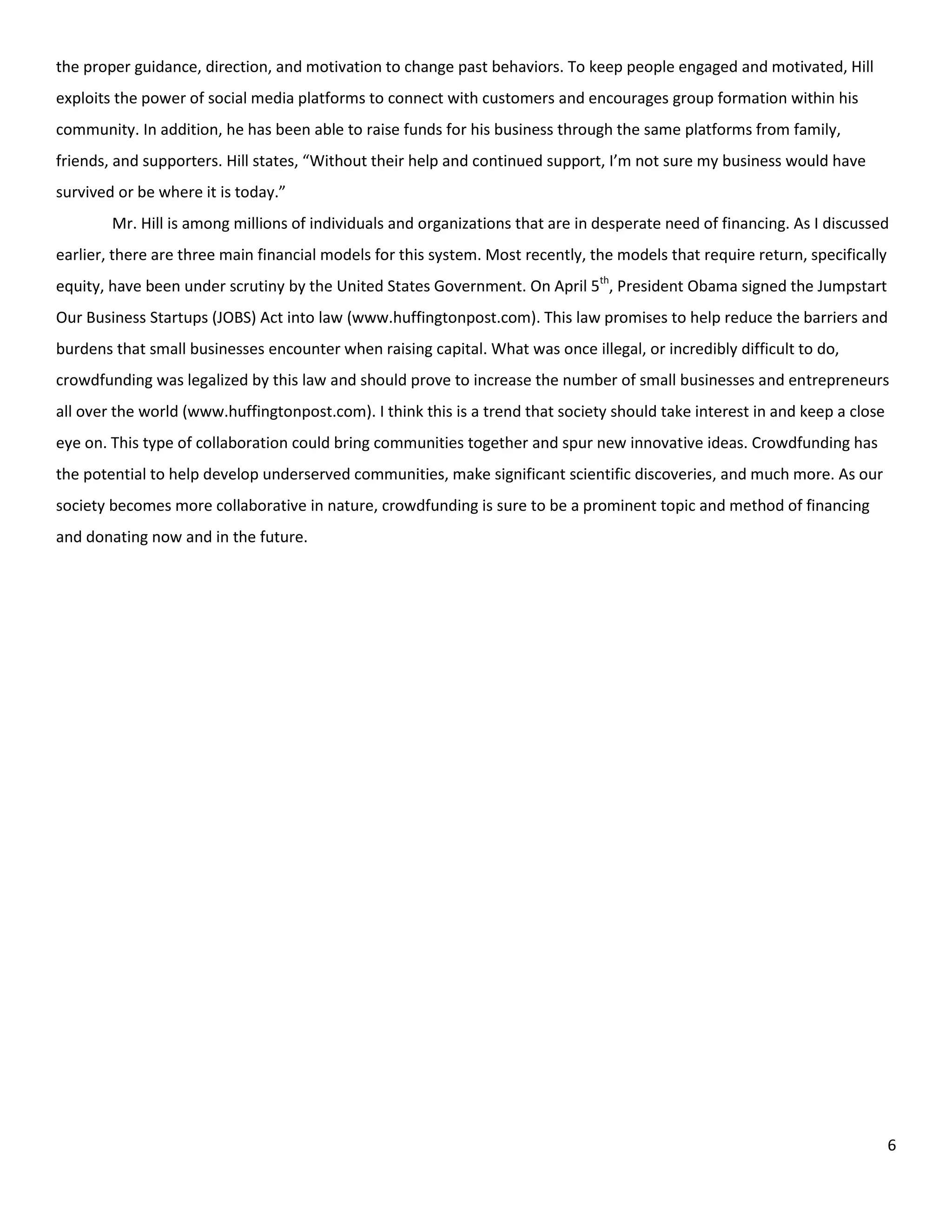 the proper guidance, direction, and motivation to change past behaviors. To keep people engaged and motivated, Hill
exploits the power of social media platforms to connect with customers and encourages group formation within his
community. In addition, he has been able to raise funds for his business through the same platforms from family,
friends, and supporters. Hill states, “Without their help and continued support, I’m not sure my business would have
survived or be where it is today.”
        Mr. Hill is among millions of individuals and organizations that are in desperate need of financing. As I discussed
earlier, there are three main financial models for this system. Most recently, the models that require return, specifically
equity, have been under scrutiny by the United States Government. On April 5th, President Obama signed the Jumpstart
Our Business Startups (JOBS) Act into law (www.huffingtonpost.com). This law promises to help reduce the barriers and
burdens that small businesses encounter when raising capital. What was once illegal, or incredibly difficult to do,
crowdfunding was legalized by this law and should prove to increase the number of small businesses and entrepreneurs
all over the world (www.huffingtonpost.com). I think this is a trend that society should take interest in and keep a close
eye on. This type of collaboration could bring communities together and spur new innovative ideas. Crowdfunding has
the potential to help develop underserved communities, make significant scientific discoveries, and much more. As our
society becomes more collaborative in nature, crowdfunding is sure to be a prominent topic and method of financing
and donating now and in the future.




                                                                                                                              6
 