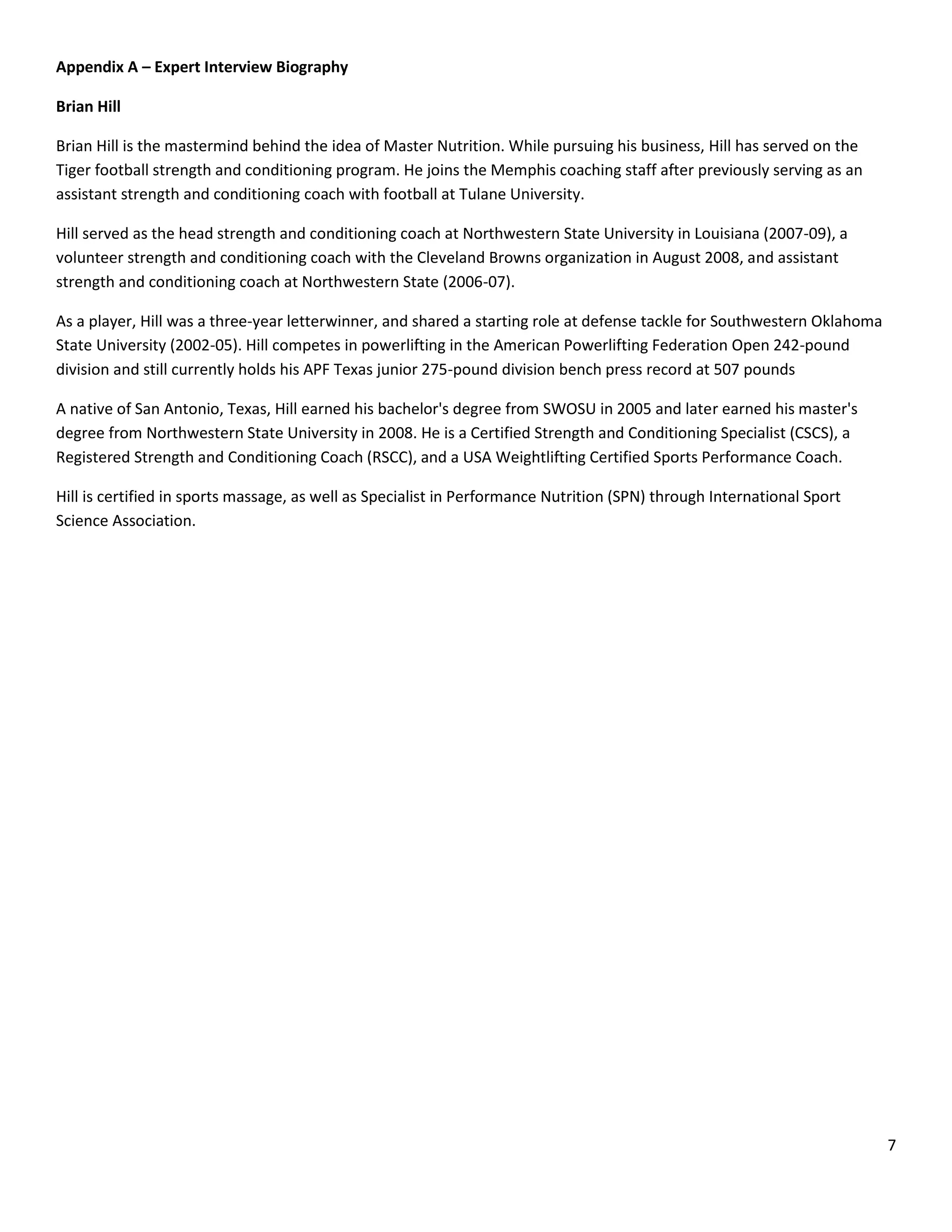 Appendix A – Expert Interview Biography

Brian Hill

Brian Hill is the mastermind behind the idea of Master Nutrition. While pursuing his business, Hill has served on the
Tiger football strength and conditioning program. He joins the Memphis coaching staff after previously serving as an
assistant strength and conditioning coach with football at Tulane University.

Hill served as the head strength and conditioning coach at Northwestern State University in Louisiana (2007-09), a
volunteer strength and conditioning coach with the Cleveland Browns organization in August 2008, and assistant
strength and conditioning coach at Northwestern State (2006-07).

As a player, Hill was a three-year letterwinner, and shared a starting role at defense tackle for Southwestern Oklahoma
State University (2002-05). Hill competes in powerlifting in the American Powerlifting Federation Open 242-pound
division and still currently holds his APF Texas junior 275-pound division bench press record at 507 pounds

A native of San Antonio, Texas, Hill earned his bachelor's degree from SWOSU in 2005 and later earned his master's
degree from Northwestern State University in 2008. He is a Certified Strength and Conditioning Specialist (CSCS), a
Registered Strength and Conditioning Coach (RSCC), and a USA Weightlifting Certified Sports Performance Coach.

Hill is certified in sports massage, as well as Specialist in Performance Nutrition (SPN) through International Sport
Science Association.




                                                                                                                          7
 