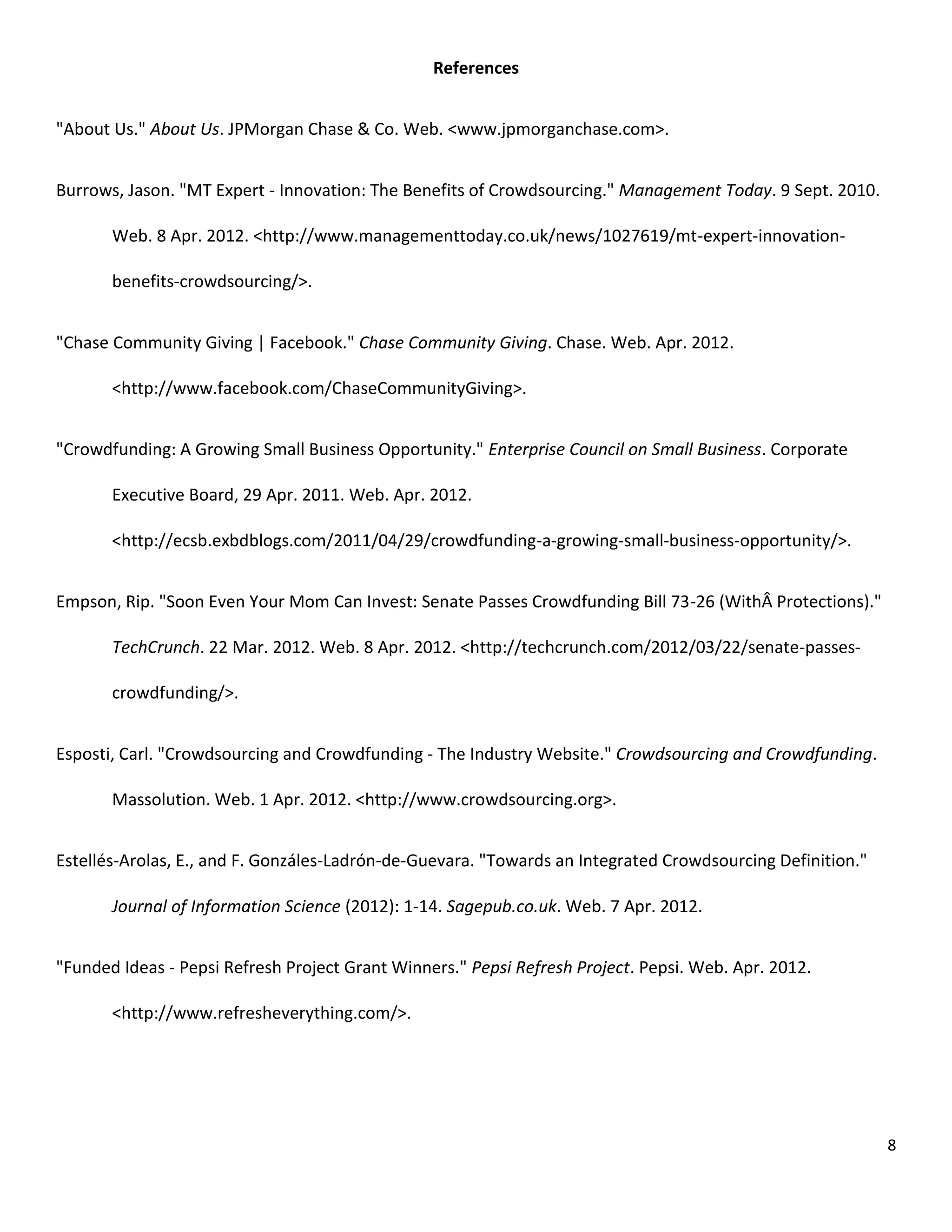 References


"About Us." About Us. JPMorgan Chase & Co. Web. <www.jpmorganchase.com>.


Burrows, Jason. "MT Expert - Innovation: The Benefits of Crowdsourcing." Management Today. 9 Sept. 2010.

       Web. 8 Apr. 2012. <http://www.managementtoday.co.uk/news/1027619/mt-expert-innovation-

       benefits-crowdsourcing/>.


"Chase Community Giving | Facebook." Chase Community Giving. Chase. Web. Apr. 2012.

       <http://www.facebook.com/ChaseCommunityGiving>.


"Crowdfunding: A Growing Small Business Opportunity." Enterprise Council on Small Business. Corporate

       Executive Board, 29 Apr. 2011. Web. Apr. 2012.

       <http://ecsb.exbdblogs.com/2011/04/29/crowdfunding-a-growing-small-business-opportunity/>.


Empson, Rip. "Soon Even Your Mom Can Invest: Senate Passes Crowdfunding Bill 73-26 (WithÂ Protections)."

       TechCrunch. 22 Mar. 2012. Web. 8 Apr. 2012. <http://techcrunch.com/2012/03/22/senate-passes-

       crowdfunding/>.


Esposti, Carl. "Crowdsourcing and Crowdfunding - The Industry Website." Crowdsourcing and Crowdfunding.

       Massolution. Web. 1 Apr. 2012. <http://www.crowdsourcing.org>.


Estellés-Arolas, E., and F. Gonzáles-Ladrón-de-Guevara. "Towards an Integrated Crowdsourcing Definition."

       Journal of Information Science (2012): 1-14. Sagepub.co.uk. Web. 7 Apr. 2012.


"Funded Ideas - Pepsi Refresh Project Grant Winners." Pepsi Refresh Project. Pepsi. Web. Apr. 2012.

       <http://www.refresheverything.com/>.




                                                                                                            8
 
