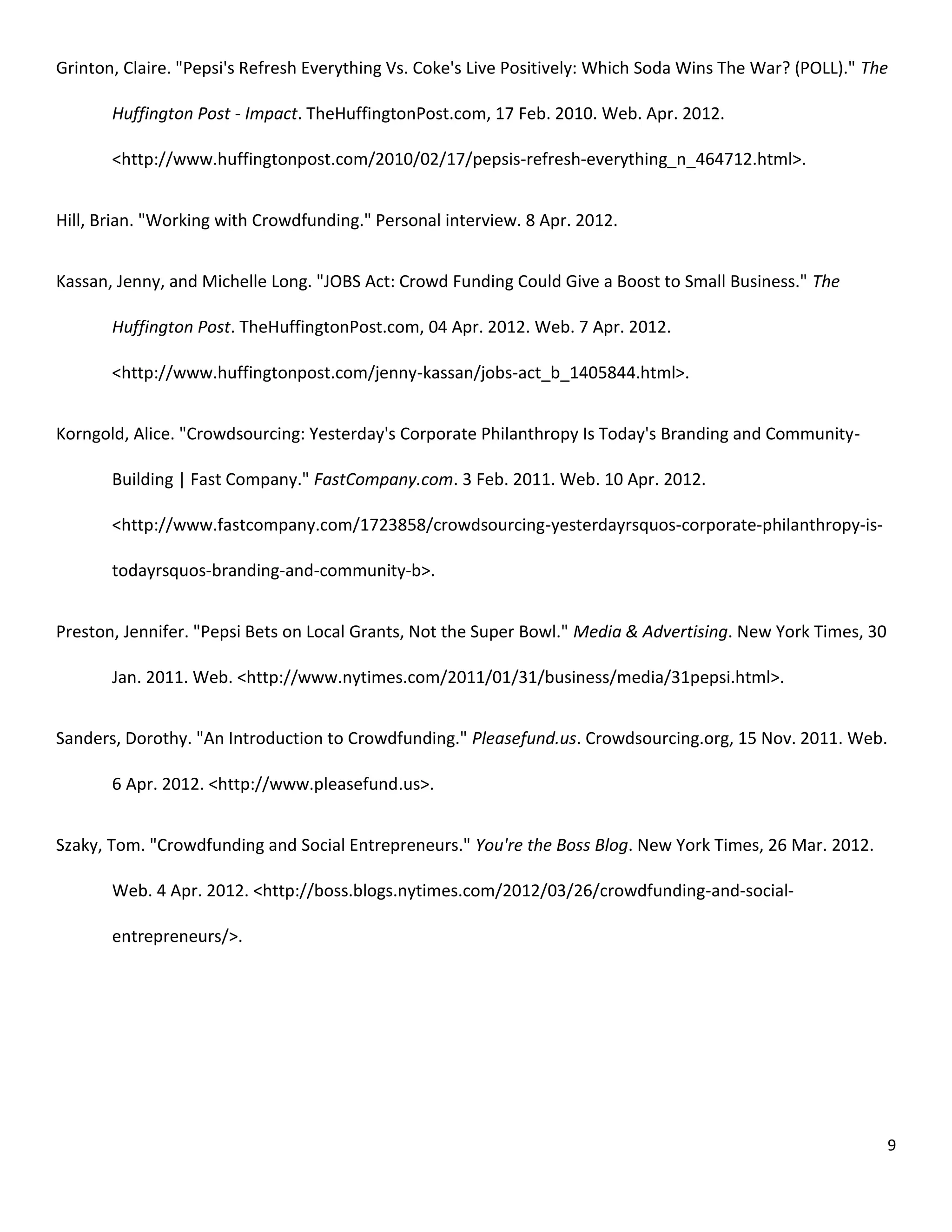 Grinton, Claire. "Pepsi's Refresh Everything Vs. Coke's Live Positively: Which Soda Wins The War? (POLL)." The

       Huffington Post - Impact. TheHuffingtonPost.com, 17 Feb. 2010. Web. Apr. 2012.

       <http://www.huffingtonpost.com/2010/02/17/pepsis-refresh-everything_n_464712.html>.


Hill, Brian. "Working with Crowdfunding." Personal interview. 8 Apr. 2012.


Kassan, Jenny, and Michelle Long. "JOBS Act: Crowd Funding Could Give a Boost to Small Business." The

       Huffington Post. TheHuffingtonPost.com, 04 Apr. 2012. Web. 7 Apr. 2012.

       <http://www.huffingtonpost.com/jenny-kassan/jobs-act_b_1405844.html>.


Korngold, Alice. "Crowdsourcing: Yesterday's Corporate Philanthropy Is Today's Branding and Community-

       Building | Fast Company." FastCompany.com. 3 Feb. 2011. Web. 10 Apr. 2012.

       <http://www.fastcompany.com/1723858/crowdsourcing-yesterdayrsquos-corporate-philanthropy-is-

       todayrsquos-branding-and-community-b>.


Preston, Jennifer. "Pepsi Bets on Local Grants, Not the Super Bowl." Media & Advertising. New York Times, 30

       Jan. 2011. Web. <http://www.nytimes.com/2011/01/31/business/media/31pepsi.html>.


Sanders, Dorothy. "An Introduction to Crowdfunding." Pleasefund.us. Crowdsourcing.org, 15 Nov. 2011. Web.

       6 Apr. 2012. <http://www.pleasefund.us>.


Szaky, Tom. "Crowdfunding and Social Entrepreneurs." You're the Boss Blog. New York Times, 26 Mar. 2012.

       Web. 4 Apr. 2012. <http://boss.blogs.nytimes.com/2012/03/26/crowdfunding-and-social-

       entrepreneurs/>.




                                                                                                               9
 