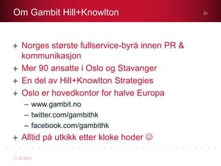 Norges største fullservice-byrå innen PR &
kommunikasjon
Mer 90 ansatte i Oslo og Stavanger
En del av Hill+Knowlton Strategies
Oslo er hovedkontor for halve Europa
– www.gambit.no
– twitter.com/gambithk
– facebook.com/gambithk
Alltid på utkikk etter kloke hoder 
Om Gambit Hill+Knowlton
11.10.2013
21
 