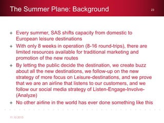 Every summer, SAS shifts capacity from domestic to
European leisure destinations
With only 8 weeks in operation (8-16 round-trips), there are
limited resources available for traditional marketing and
promotion of the new routes
By letting the public decide the destination, we create buzz
about all the new destinations, we follow-up on the new
strategy of more focus on Leisure-destinations, and we prove
that we are an airline that listens to our customers, and we
follow our social media strategy of Listen-Engage-Involve-
(Analyze)
No other airline in the world has ever done something like this
The Summer Plane: Background
11.10.2013
23
 