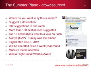 Where do you want to fly this summer?
Suggest a destination!
800 suggestions in one week
More than 180 destinations suggested
Top 10 destinations went to a vote on Facbook
Alanya (GZP) , Turkey was the winner
Flights start 03JUL 2012
Will be operated twice a week year-round
Massive media attention
Won a FlightGlobal Webbie Award
The Summer Plane - crowdsourced
11.10.2013
24
www.sas.no/sommerflyet2012
 