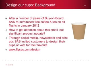 After a number of years of Buy-on-Board,
SAS re-introduced free coffee & tea on all
flights in January 2012
How to get attention about this small, but
significant product update?
Through social media, newsletters and print
ads SAS invited customers to design their
cups or vote for their favorite
www.flysas.com/design
Design our cups: Background
11.10.2013
25
 