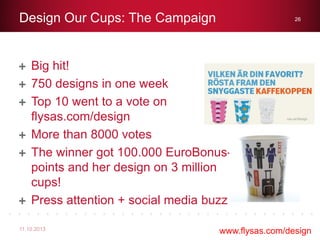 Big hit!
750 designs in one week
Top 10 went to a vote on
flysas.com/design
More than 8000 votes
The winner got 100.000 EuroBonus-
points and her design on 3 million
cups!
Press attention + social media buzz
Design Our Cups: The Campaign
11.10.2013
26
www.flysas.com/design
 