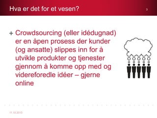 Crowdsourcing (eller idédugnad)
er en åpen prosess der kunder
(og ansatte) slippes inn for å
utvikle produkter og tjenester
gjennom å komme opp med og
videreforedle idéer – gjerne
online
Hva er det for et vesen?
11.10.2013
3
 