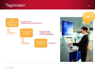 Tagomaten
11.10.2013
6
Folk
sjekker inn
hjemme
•Trenger ikke full
innsjekkingsautmat på flyplassen
Automater
er dyre
•Vi lager en billig
automat som bare
printer ut bagasjetags
Tagomaten
er født
• Suksess?
Hæ?
 