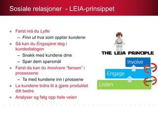 Først må du Lytte
– Finn ut hva som opptar kundene
Så kan du Engasjere deg i
kundedialogen
– Snakk med kundene dine
– Spør dem spørsmål
Først da kan du Involvere “fansen” i
prosessene
– Ta med kundene inn i prossene
La kundene bidra til å gjøre produktet
ditt bedre
Analyser og følg opp hele veien
Sosiale relasjoner - LEIA-prinsippet
 