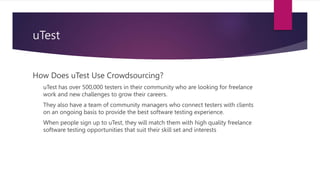 uTest
How Does uTest Use Crowdsourcing?
uTest has over 500,000 testers in their community who are looking for freelance
work and new challenges to grow their careers.
They also have a team of community managers who connect testers with clients
on an ongoing basis to provide the best software testing experience.
When people sign up to uTest, they will match them with high quality freelance
software testing opportunities that suit their skill set and interests
 