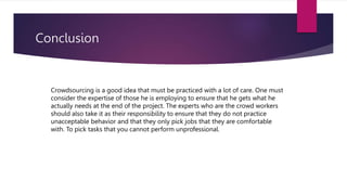 Conclusion
Crowdsourcing is a good idea that must be practiced with a lot of care. One must
consider the expertise of those he is employing to ensure that he gets what he
actually needs at the end of the project. The experts who are the crowd workers
should also take it as their responsibility to ensure that they do not practice
unacceptable behavior and that they only pick jobs that they are comfortable
with. To pick tasks that you cannot perform unprofessional.
 