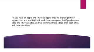 “If you have an apple and I have an apple and, we exchange these
apples then you and I will still each have one apple. But if you have an
idea and I have an idea, and we exchange these ideas, then each of us
will have two ideas.”
.
 