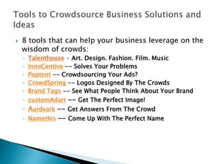  8 tools that can help your business leverage on the
wisdom of crowds:
◦ Talenthouse - Art. Design. Fashion. Film. Music
◦ InnoCentive -- Solves Your Problems
◦ Poptent -- Crowdsourcing Your Ads?
◦ CrowdSpring -- Logos Designed By The Crowds
◦ Brand Tags -- See What People Think About Your Brand
◦ customAdart -- Get The Perfect Image!
◦ Aardvark -- Get Answers From The Crowd
◦ Namethis -- Come Up With The Perfect Name
 