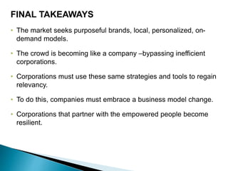 • The market seeks purposeful brands, local, personalized, on-
demand models.
• The crowd is becoming like a company –bypassing inefficient
corporations.
• Corporations must use these same strategies and tools to regain
relevancy.
• To do this, companies must embrace a business model change.
• Corporations that partner with the empowered people become
resilient.
FINAL TAKEAWAYS
 