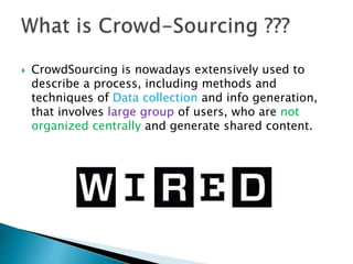  CrowdSourcing is nowadays extensively used to
describe a process, including methods and
techniques of Data collection and info generation,
that involves large group of users, who are not
organized centrally and generate shared content.
 