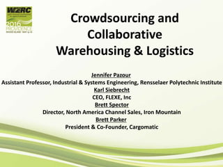 Crowdsourcing and
Collaborative
Warehousing & Logistics
Jennifer Pazour
Assistant Professor, Industrial & Systems Engineering, Rensselaer Polytechnic Institute
Karl Siebrecht
CEO, FLEXE, Inc
Brett Spector
Director, North America Channel Sales, Iron Mountain
Brett Parker
President & Co-Founder, Cargomatic
 