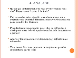 4. ANALYSE
   Qu’est que l'information que vous avez recueillis vous
    dire? Pouvez-vous écouter à la foule?

   Faire crowdsourcing signifie normalement que vous
    augmentez la quantité d'informations à votre disposition
    pour prendre des décisions

   Plus d'informations signifie aussi plus de difficultés à
    distinguer entre le bruit quelles sont les voix importantes
    à écouter

   Analyser l'information crowdsourcing est difficile mais
    nécessaire

   Vous douve être sure que vous ne augmenter pas des
    expectations par la foule
 