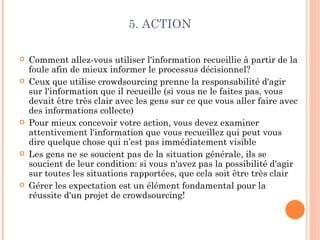 5. ACTION

   Comment allez-vous utiliser l'information recueillie à partir de la
    foule afin de mieux informer le processus décisionnel?
   Ceux que utilise crowdsourcing prenne la responsabilité d'agir
    sur l'information que il recueille (si vous ne le faites pas, vous
    devait être très clair avec les gens sur ce que vous aller faire avec
    des informations collecte)
   Pour mieux concevoir votre action, vous devez examiner
    attentivement l'information que vous recueillez qui peut vous
    dire quelque chose qui n’est pas immédiatement visible
   Les gens ne se soucient pas de la situation générale, ils se
    soucient de leur condition: si vous n'avez pas la possibilité d'agir
    sur toutes les situations rapportées, que cela soit être très clair
   Gérer les expectation est un élément fondamental pour la
    réussite d'un projet de crowdsourcing!
 