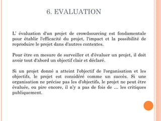 6. EVALUATION


L’ évaluation d'un projet de crowdsourcing est fondamentale
pour établir l'efficacité du projet, l'impact et la possibilité de
reproduire le projet dans d'autres contextes.

Pour être en mesure de surveiller et d'évaluer un projet, il doit
avoir tout d'abord un objectif clair et déclaré.

Si un projet donné a atteint l'objectif de l'organisation et les
objectifs, le projet est considéré comme un succès. Si une
organisation ne précise pas les d'objectifs, le projet ne peut être
évaluée, ou pire encore, il n’y a pas de fois de … les critiques
publiquement.
 