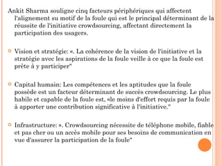 Ankit Sharma souligne cinq facteurs périphériques qui affectent
  l'alignement su motif de la foule qui est le principal déterminant de la
  réussite de l'initiative crowdsourcing, affectant directement la
  participation des usagers.

   Vision et stratégie: «. La cohérence de la vision de l'initiative et la
    stratégie avec les aspirations de la foule veille à ce que la foule est
    prête à y participer"

   Capital humain: Les compétences et les aptitudes que la foule
    possède est un facteur déterminant de succès crowdsourcing. Le plus
    habile et capable de la foule est, «le moins d'effort requis par la foule
    à apporter une contribution significative à l'initiative."

   Infrastructure: ». Crowdsourcing nécessite de téléphone mobile, fiable
    et pas cher ou un accès mobile pour ses besoins de communication en
    vue d'assurer la participation de la foule"
 