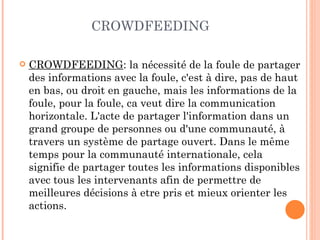 CROWDFEEDING

   CROWDFEEDING: la nécessité de la foule de partager
    des informations avec la foule, c'est à dire, pas de haut
    en bas, ou droit en gauche, mais les informations de la
    foule, pour la foule, ca veut dire la communication
    horizontale. L'acte de partager l'information dans un
    grand groupe de personnes ou d'une communauté, à
    travers un système de partage ouvert. Dans le même
    temps pour la communauté internationale, cela
    signifie de partager toutes les informations disponibles
    avec tous les intervenants afin de permettre de
    meilleures décisions à etre pris et mieux orienter les
    actions.
 