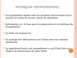 POURQUOI CROWDFEEDING?

   Les populations locales sont les premiers intervenants sur le
    terrain et le plus ils savent, mieux ils répondent

   Information est la base pour la préparation et la résilience de
    la population

   La foule est toujours là

   Le partage des informations est la base pour une réponse
    coordonnée

   La population locale sait normalement ce qu'il faut faire et
    dispose de mécanismes de copie locale
 