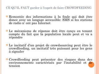 CE QU'IL FAUT garder à l'esprit de faire CROWDFEEDING

   Remontée des informations à la foule qui doit être
    donee avec un langage accessible: SMS si les stations
    de radio n’ ont pas Internet

   Le mécanisme de réponse doit être conçu en tenant
    compte du fait que la population locale peut et va a
    répondre

   Le incitatif d'un projet de crowdsourcing peut être le
    crowdfeeding, un incitatif très puissant pour les gens
    à signaler

   Crowdfeeding peut présenter des risques dans des
    environnements caractérisés par l'instabilité et de
    tension
 