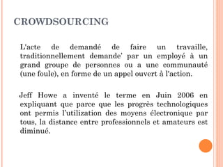 CROWDSOURCING

L'acte de demandé de faire un travaille,
traditionnellement demande’ par un employé à un
grand groupe de personnes ou a une communauté
(une foule), en forme de un appel ouvert à l'action.

Jeff Howe a inventé le terme en Juin 2006 en
expliquant que parce que les progrès technologiques
ont permis l’utilization des moyens électronique par
tous, la distance entre professionnels et amateurs est
diminué.
 