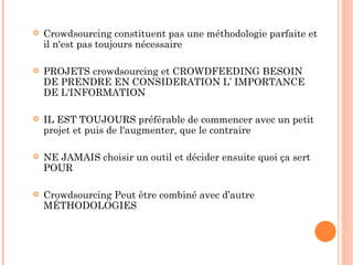    Crowdsourcing constituent pas une méthodologie parfaite et
    il n'est pas toujours nécessaire

   PROJETS crowdsourcing et CROWDFEEDING BESOIN
    DE PRENDRE EN CONSIDERATION L’ IMPORTANCE
    DE L'INFORMATION

   IL EST TOUJOURS préférable de commencer avec un petit
    projet et puis de l'augmenter, que le contraire

   NE JAMAIS choisir un outil et décider ensuite quoi ça sert
    POUR

   Crowdsourcing Peut être combiné avec d’autre
    MÉTHODOLOGIES
 