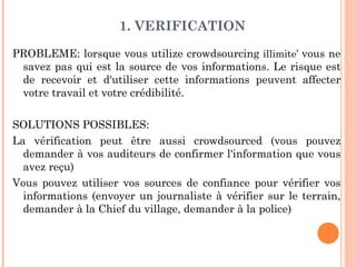 1. VERIFICATION

PROBLEME: lorsque vous utilize crowdsourcing illimite’ vous ne
 savez pas qui est la source de vos informations. Le risque est
 de recevoir et d'utiliser cette informations peuvent affecter
 votre travail et votre crédibilité.

SOLUTIONS POSSIBLES:
La vérification peut être aussi crowdsourced (vous pouvez
  demander à vos auditeurs de confirmer l'information que vous
  avez reçu)
Vous pouvez utiliser vos sources de confiance pour vérifier vos
  informations (envoyer un journaliste à vérifier sur le terrain,
  demander à la Chief du village, demander à la police)
 
