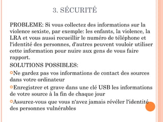 3. SÉCURITÉ

PROBLEME: Si vous collectez des informations sur la
violence sexiste, par exemple: les enfants, la violence, la
LRA et vous aussi recueillir le numéro de téléphone et
l'identité des personnes, d'autres peuvent vouloir utiliser
cette information pour nuire aux gens de vous faire
rapport.
SOLUTIONS POSSIBLES:
Ne gardez pas vos informations de contact des sources
dans votre ordinateur
Enregistrer et grave dans une clé USB les informations
de votre source à la fin de chaque jour
Assurez-vous que vous n'avez jamais révéler l'identité
des personnes vulnérables
 