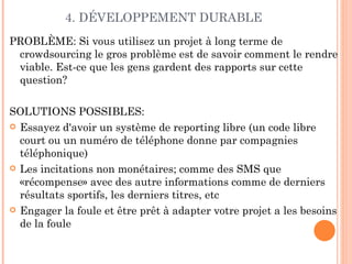 4. DÉVELOPPEMENT DURABLE
PROBLÈME: Si vous utilisez un projet à long terme de
 crowdsourcing le gros problème est de savoir comment le rendre
 viable. Est-ce que les gens gardent des rapports sur cette
 question?

SOLUTIONS POSSIBLES:
 Essayez d'avoir un système de reporting libre (un code libre
  court ou un numéro de téléphone donne par compagnies
  téléphonique)
 Les incitations non monétaires; comme des SMS que
  «récompense» avec des autre informations comme de derniers
  résultats sportifs, les derniers titres, etc
 Engager la foule et être prêt à adapter votre projet a les besoins
  de la foule
 