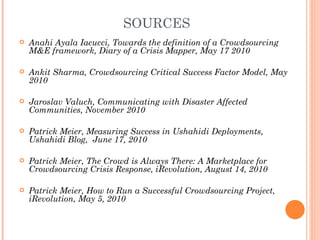 SOURCES
   Anahi Ayala Iacucci, Towards the definition of a Crowdsourcing
    M&E framework, Diary of a Crisis Mapper, May 17 2010

   Ankit Sharma, Crowdsourcing Critical Success Factor Model, May
    2010

   Jaroslav Valuch, Communicating with Disaster Affected
    Communities, November 2010

   Patrick Meier, Measuring Success in Ushahidi Deployments,
    Ushahidi Blog, June 17, 2010

   Patrick Meier, The Crowd is Always There: A Marketplace for
    Crowdsourcing Crisis Response, iRevolution, August 14, 2010

   Patrick Meier, How to Run a Successful Crowdsourcing Project,
    iRevolution, May 5, 2010
 