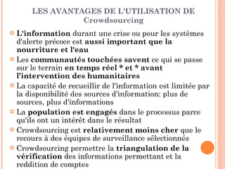 LES AVANTAGES DE L'UTILISATION DE
                Crowdsourcing
 L'information durant une crise ou pour les systèmes
  d'alerte précoce est aussi important que la
  nourriture et l'eau
 Les communautés touchées savent ce qui se passe
  sur le terrain en temps réel * et * avant
  l’intervention des humanitaires
 La capacité de recueillir de l'information est limitée par
  la disponibilité des sources d'information: plus de
  sources, plus d'informations
 La population est engagés dans le processus parce
  qu'ils ont un intérêt dans le résultat
 Crowdsourcing est relativement moins cher que le
  recours à des équipes de surveillance sélectionnés
 Crowdsourcing permettre la triangulation de la
  vérification des informations permettant et la
  reddition de comptes
 