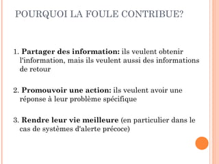 POURQUOI LA FOULE CONTRIBUE?



1. Partager des information: ils veulent obtenir
  l'information, mais ils veulent aussi des informations
  de retour

2. Promouvoir une action: ils veulent avoir une
  réponse à leur problème spécifique

3. Rendre leur vie meilleure (en particulier dans le
  cas de systèmes d'alerte précoce)
 