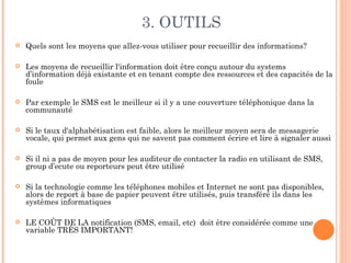 3. OUTILS
   Quels sont les moyens que allez-vous utiliser pour recueillir des informations?

   Les moyens de recueillir l'information doit être conçu autour du systems
    d’information déjà existante et en tenant compte des ressources et des capacités de la
    foule

   Par exemple le SMS est le meilleur si il y a une couverture téléphonique dans la
    communauté

   Si le taux d'alphabétisation est faible, alors le meilleur moyen sera de messagerie
    vocale, qui permet aux gens qui ne savent pas comment écrire et lire à signaler aussi

   Si il ni a pas de moyen pour les auditeur de contacter la radio en utilisant de SMS,
    group d’ecute ou reporteurs peut être utilisé

   Si la technologie comme les téléphones mobiles et Internet ne sont pas disponibles,
    alors de report à base de papier peuvent être utilisés, puis transféré ils dans les
    systèmes informatiques

   LE COÛT DE LA notification (SMS, email, etc) doit être considérée comme une
    variable TRÈS IMPORTANT!
 