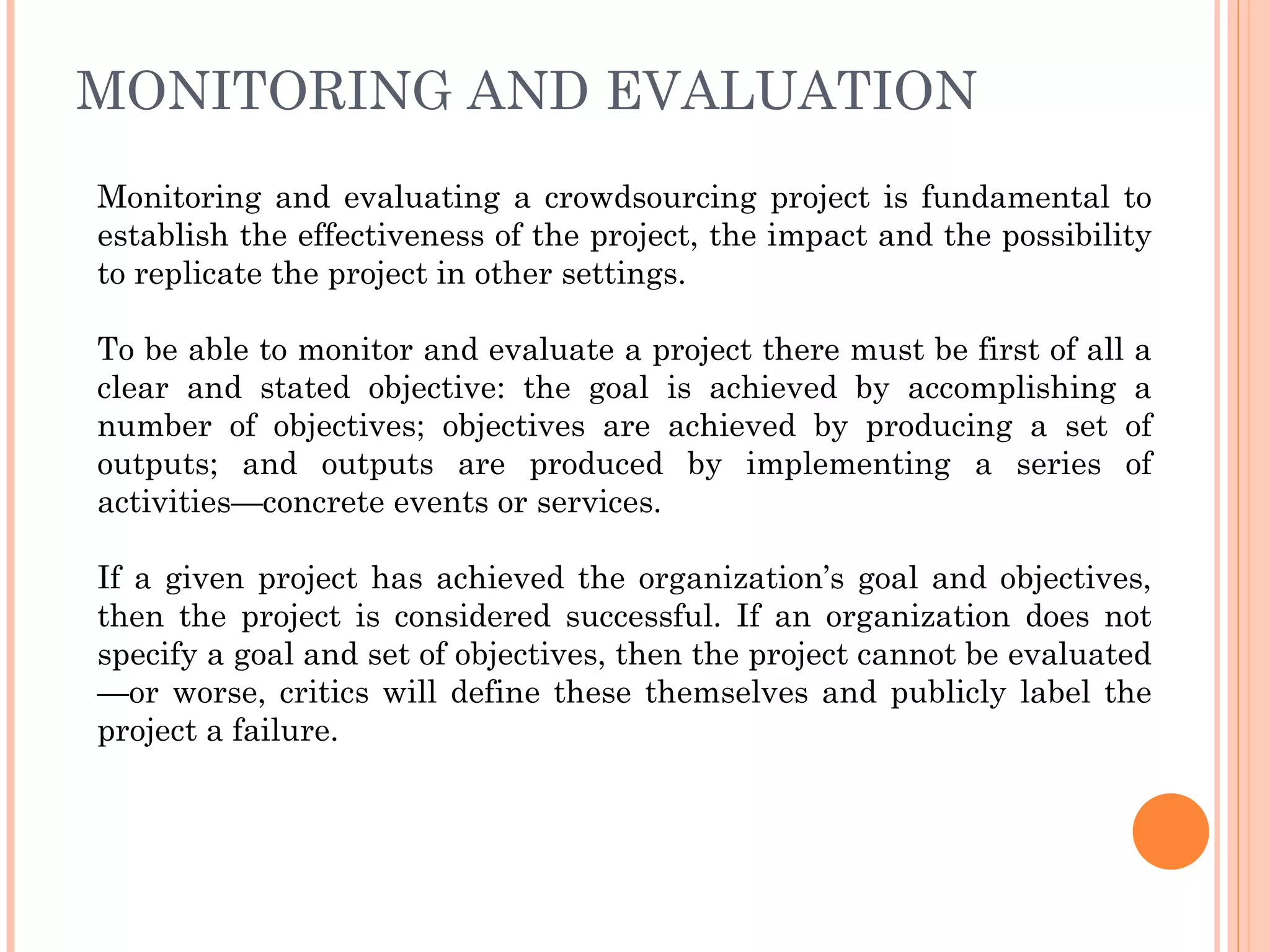 MONITORING AND EVALUATION Monitoring and evaluating a crowdsourcing project is fundamental to establish the effectiveness of the project, the impact and the possibility to replicate the project in other settings. To be able to monitor and evaluate a project there must be first of all a clear and stated objective: the goal is achieved by accomplishing a number of objectives; objectives are achieved by producing a set of outputs; and outputs are produced by implementing a series of activities—concrete events or services.  If a given project has achieved the organization’s goal and objectives, then the project is considered successful. If an organization does not specify a goal and set of objectives, then the project cannot be evaluated—or worse, critics will define these themselves and publicly label the project a failure. 