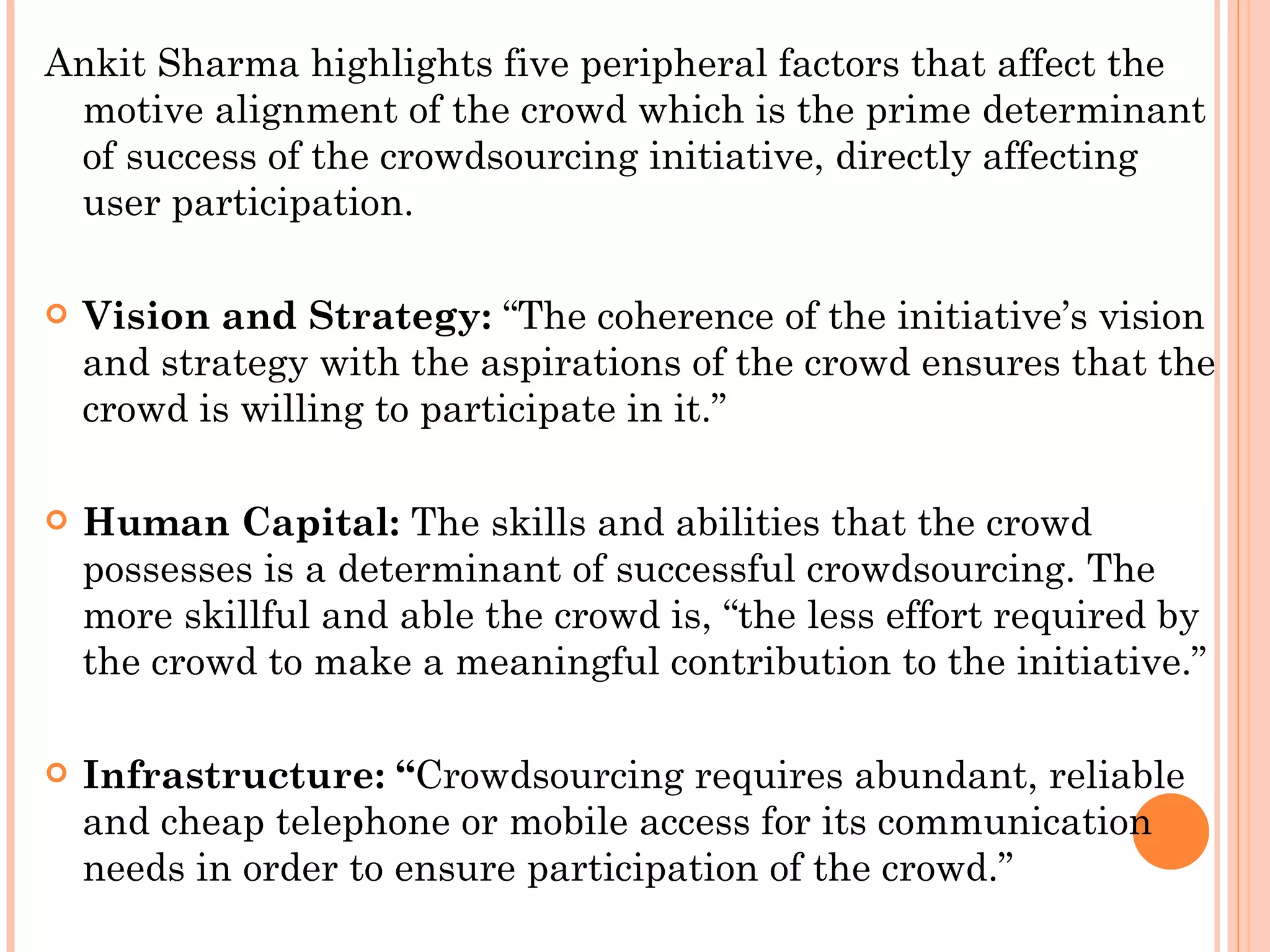 Ankit Sharma highlights five peripheral factors that affect the motive alignment of the crowd which is the prime determinant of success of the crowdsourcing initiative, directly affecting user participation.  Vision and Strategy:  “The coherence of the initiative’s vision and strategy with the aspirations of the crowd ensures that the crowd is willing to participate in it.” Human Capital:  The skills and abilities that the crowd possesses is a determinant of successful crowdsourcing. The more skillful and able the crowd is, “the less effort required by the crowd to make a meaningful contribution to the initiative.” Infrastructure: “ Crowdsourcing requires abundant, reliable and cheap telephone or mobile access for its communication needs in order to ensure participation of the crowd.” 