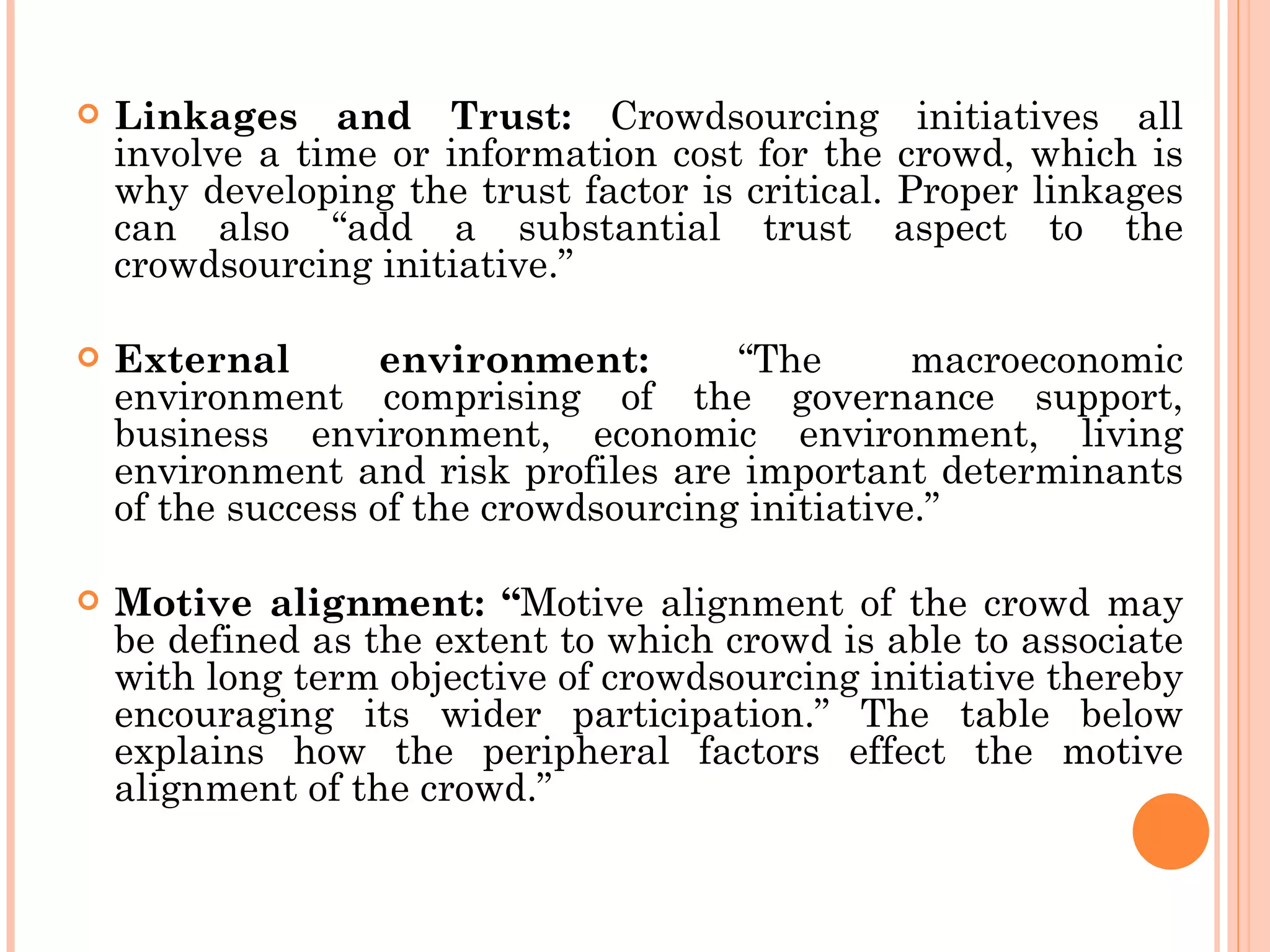 Linkages and Trust:  Crowdsourcing initiatives all involve a time or information cost for the crowd, which is why developing the trust factor is critical. Proper linkages can also “add a substantial trust aspect to the crowdsourcing initiative.” External environment:  “The macroeconomic environment comprising of the governance support, business environment, economic environment, living environment and risk profiles are important determinants of the success of the crowdsourcing initiative.” Motive alignment: “ Motive alignment of the crowd may be defined as the extent to which crowd is able to associate with long term objective of crowdsourcing initiative thereby encouraging its wider participation.” The table below explains how the peripheral factors effect the motive alignment of the crowd.” 