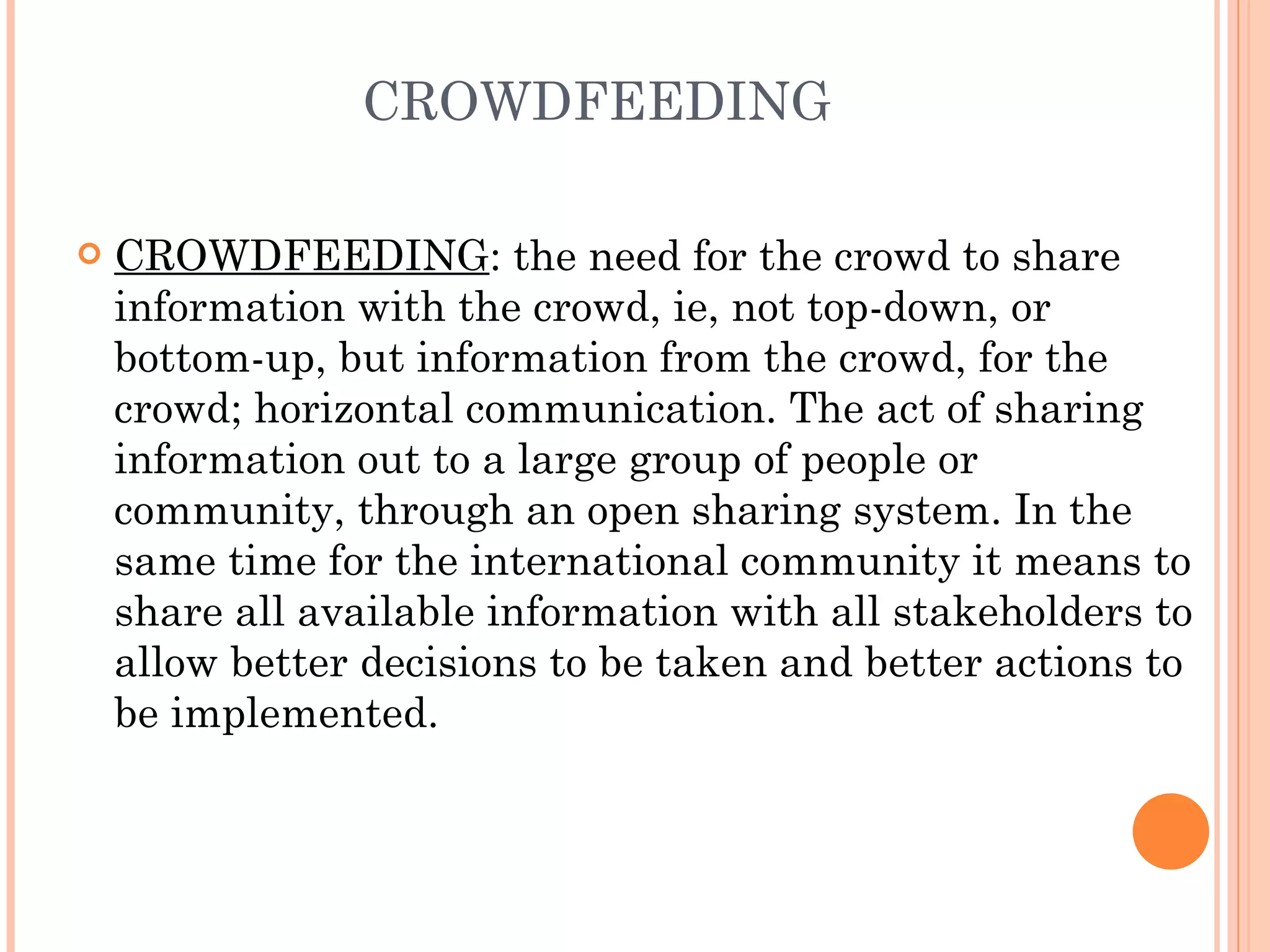 CROWDFEEDING CROWDFEEDING : the need for the crowd to share information with the crowd, ie, not top-down, or bottom-up, but information from the crowd, for the crowd; horizontal communication. The act of sharing information out to a large group of people or community, through an open sharing system. In the same time for the international community it means to share all available information with all stakeholders to allow better decisions to be taken and better actions to be implemented.  