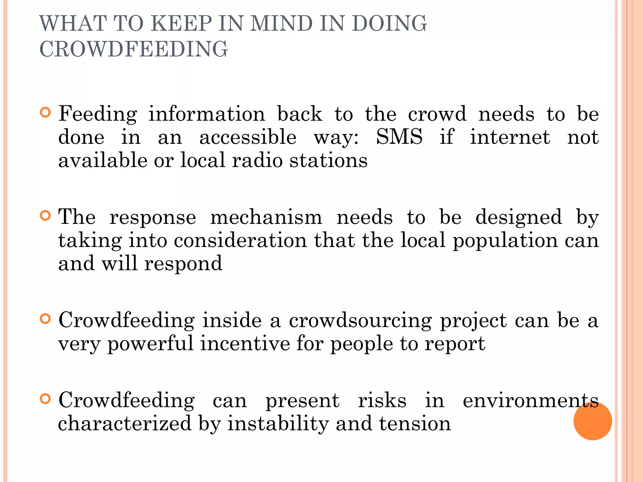 WHAT TO KEEP IN MIND IN DOING CROWDFEEDING Feeding information back to the crowd needs to be done in an accessible way: SMS if internet not available or local radio stations The response mechanism needs to be designed by taking into consideration that the local population can and will respond Crowdfeeding inside a crowdsourcing project can be a very powerful incentive for people to report Crowdfeeding can present risks in environments characterized by instability and tension  